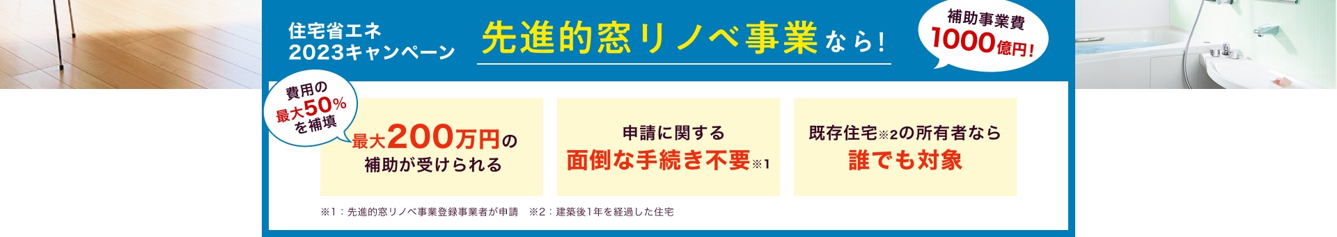 住宅省エネ2023キャンペーン 先進的窓リノベ事業なら！ / 費用の最大50%を補填 最大200万円の補助が受けられる / 申請に関する面倒な手続き不要※1 / 既存住宅※2の所有者なら誰でも対象 / ※1：先進的窓リノベ事業登録事業者が申請　※2：建築後1年を経過した住宅