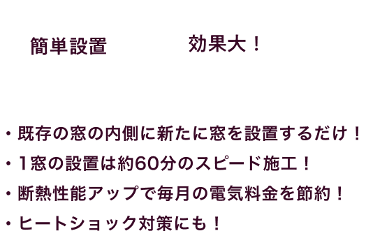 ・既存の窓の内側に新たに窓を設置するだけ！ / ・1窓の設置は約60分のスピード施工！ / ・断熱性能アップで毎月の電気料金を節約！ / ・ヒートショック対策にも！