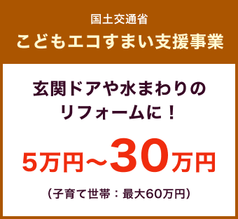 国土交通省 こどもエコすまい支援事業 / 玄関ドアや水まわりのリフォームに！ 5万円〜30万円（子育て世帯：最大60万円）